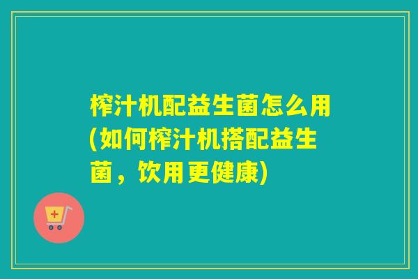 榨汁机配益生菌怎么用(如何榨汁机搭配益生菌，饮用更健康)
