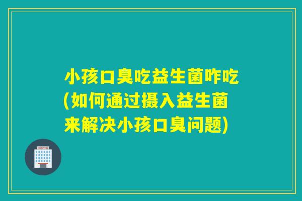 小孩口臭吃益生菌咋吃(如何通过摄入益生菌来解决小孩口臭问题)