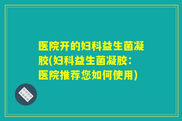 医院开的妇科益生菌凝胶(妇科益生菌凝胶：医院推荐您如何使用)