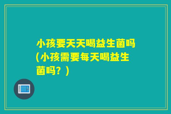 小孩要天天喝益生菌吗(小孩需要每天喝益生菌吗？)