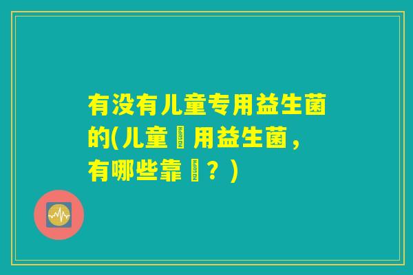 有没有儿童专用益生菌的(儿童專用益生菌，有哪些靠譜？)