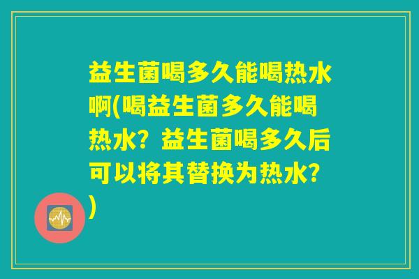 益生菌喝多久能喝热水啊(喝益生菌多久能喝热水?益生菌喝多久后可以将其替换为热水?) 益生菌喝多久能喝热水啊(喝益生菌多久能喝热水?益生菌喝多久后可以将其替换为热水?)