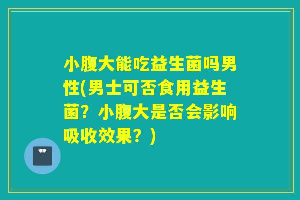 小腹大能吃益生菌吗男性(男士可否食用益生菌?小腹大是否会影响吸收效果?) 小腹大能吃益生菌吗男性(男士可否食用益生菌?小腹大是否会影响吸收效果?)