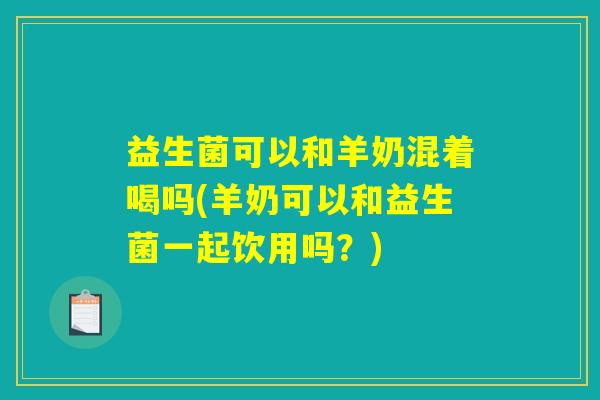 益生菌可以和羊奶混着喝吗(羊奶可以和益生菌一起饮用吗？)