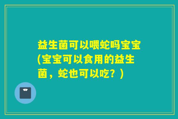 益生菌可以喂蛇吗宝宝(宝宝可以食用的益生菌，蛇也可以吃？)