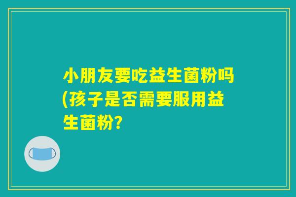 小朋友要吃益生菌粉吗(孩子是否需要服用益生菌粉？