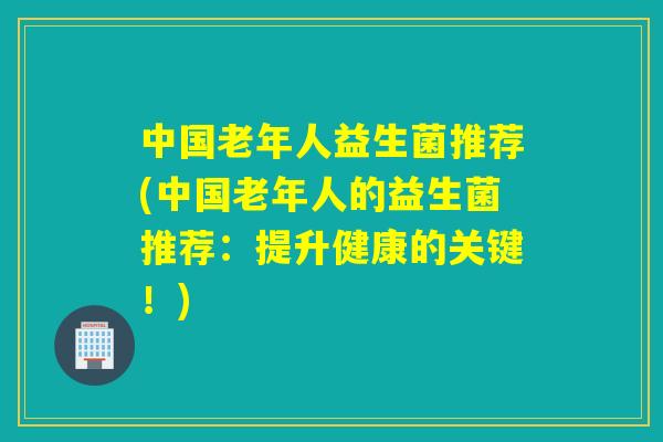 中国老年人益生菌推荐(中国老年人的益生菌推荐:提升健康的关键!) 中国老年人益生菌推荐(中国老年人的益生菌推荐:提升健康的关键!)