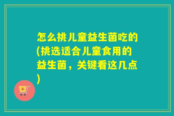 怎么挑儿童益生菌吃的(挑选适合儿童食用的益生菌，关键看这几点)
