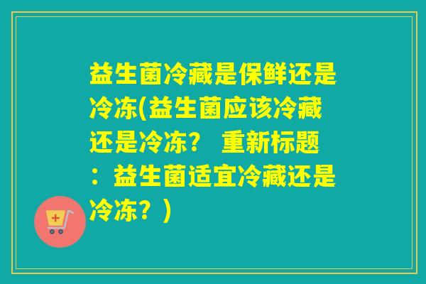 益生菌冷藏是保鲜还是冷冻(益生菌应该冷藏还是冷冻？ 重新标题：益生菌适宜冷藏还是冷冻？)