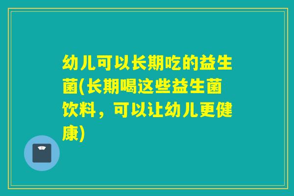 幼儿可以长期吃的益生菌(长期喝这些益生菌饮料，可以让幼儿更健康)