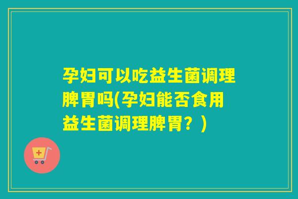 孕妇可以吃益生菌调理脾胃吗(孕妇能否食用益生菌调理脾胃？)