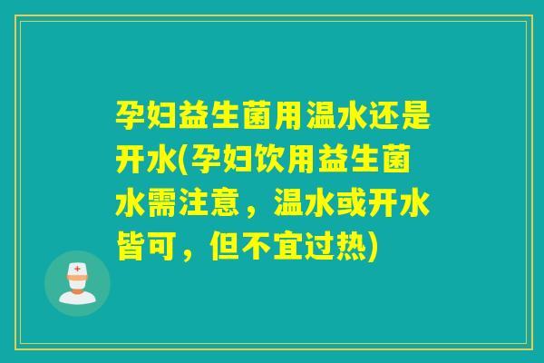 孕妇益生菌用温水还是开水(孕妇饮用益生菌水需注意,温水或开水皆可,但不宜过热) 孕妇益生菌用温水还是开水(孕妇饮用益生菌水需注意,温水或开水皆可,但不宜过热)