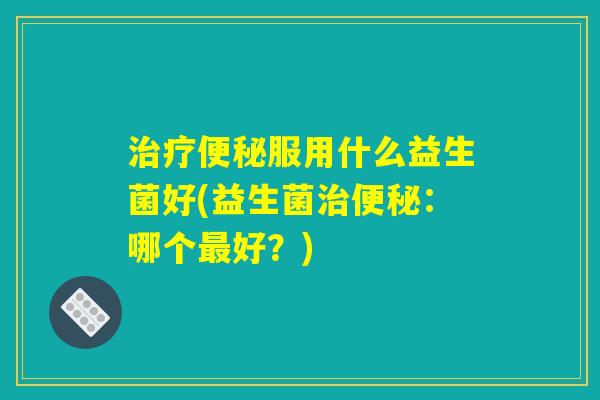 治疗便秘服用什么益生菌好(益生菌治便秘：哪个最好？)