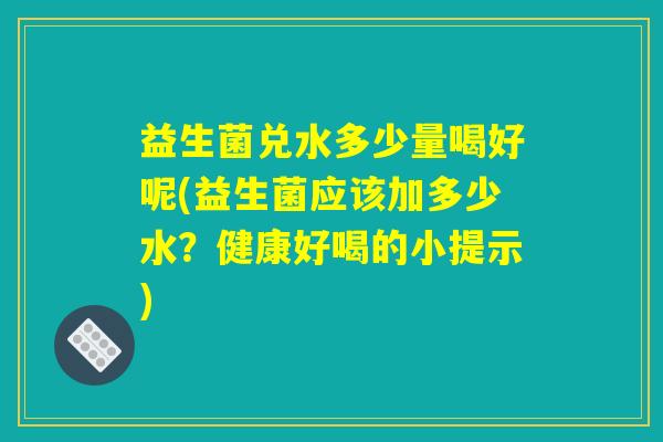 益生菌兑水多少量喝好呢(益生菌应该加多少水？健康好喝的小提示)