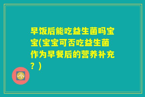 早饭后能吃益生菌吗宝宝(宝宝可否吃益生菌作为早餐后的营养补充？)