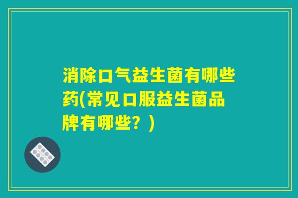 消除口气益生菌有哪些药(常见口服益生菌品牌有哪些？)