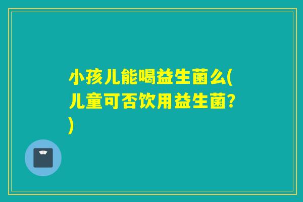 小孩儿能喝益生菌么(儿童可否饮用益生菌？)