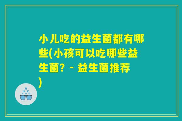 小儿吃的益生菌都有哪些(小孩可以吃哪些益生菌？- 益生菌推荐)