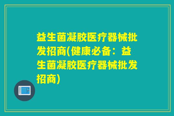 益生菌凝胶医疗器械批发招商(健康必备:益生菌凝胶医疗器械批发招商) 益生菌凝胶医疗器械批发招商(健康必备:益生菌凝胶医疗器械批发招商)