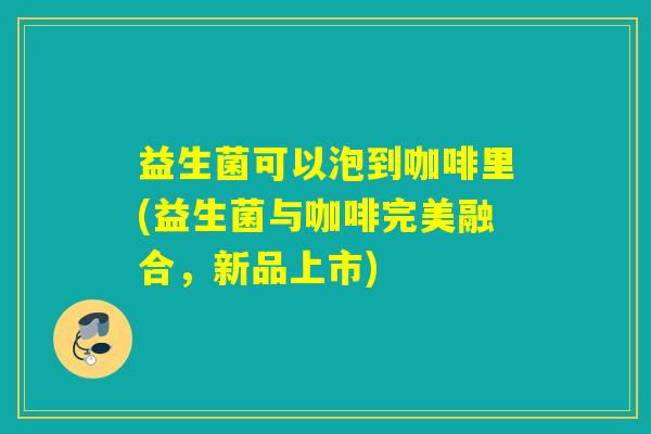 益生菌可以泡到咖啡里(益生菌与咖啡完美融合,新品上市) 益生菌可以泡到咖啡里(益生菌与咖啡完美融合,新品上市)