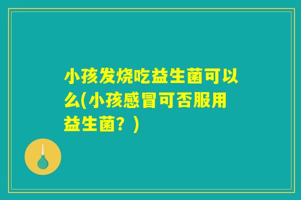 小孩发烧吃益生菌可以么(小孩可否服用益生菌?) 小孩发烧吃益生菌可以么(小孩可否服用益生菌?)