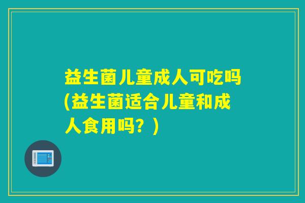 益生菌儿童成人可吃吗(益生菌适合儿童和成人食用吗？)