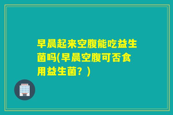 早晨起来空腹能吃益生菌吗(早晨空腹可否食用益生菌？)