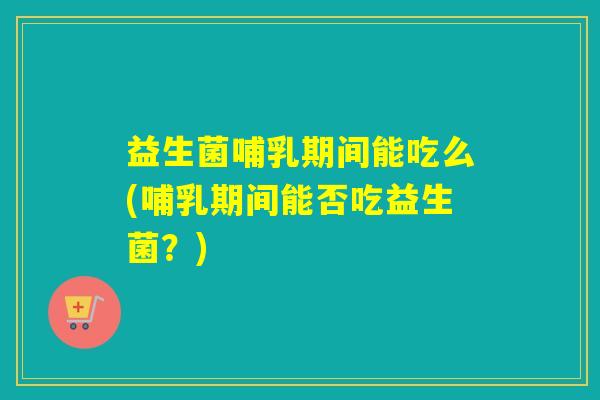 益生菌哺乳期间能吃么(哺乳期间能否吃益生菌？)