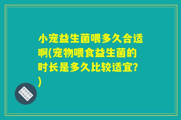 小宠益生菌喂多久合适啊(宠物喂食益生菌的时长是多久比较适宜？)