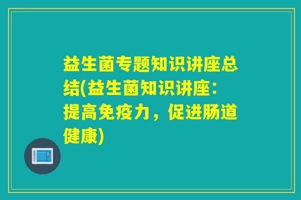 益生菌专题知识讲座总结(益生菌知识讲座：提高免疫力，促进肠道健康)