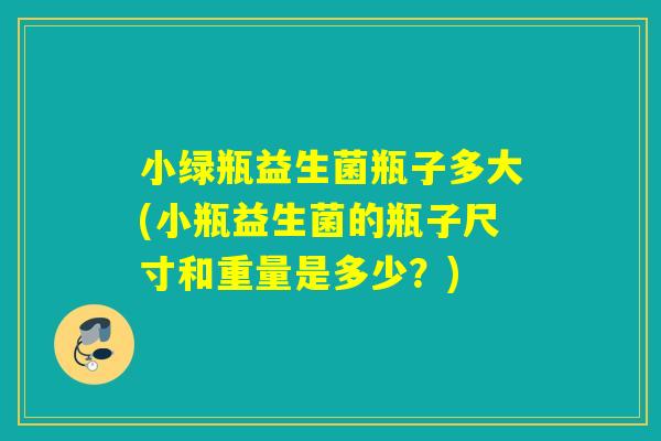 小绿瓶益生菌瓶子多大(小瓶益生菌的瓶子尺寸和重量是多少？)