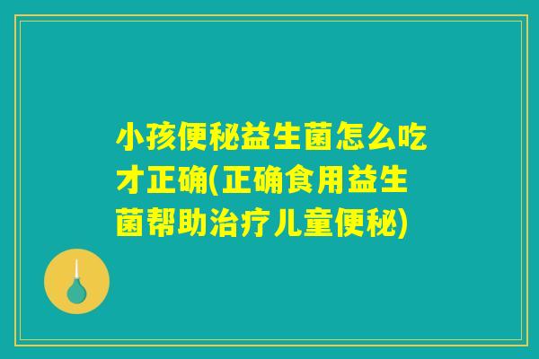 小孩便秘益生菌怎么吃才正确(正确食用益生菌帮助治疗儿童便秘)