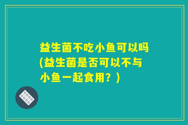 益生菌不吃小鱼可以吗(益生菌是否可以不与小鱼一起食用？)