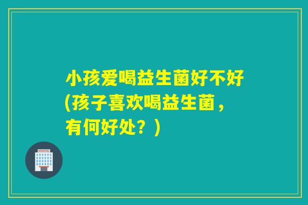 小孩爱喝益生菌好不好(孩子喜欢喝益生菌，有何好处？)