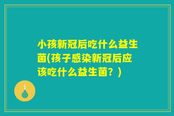 小孩新冠后吃什么益生菌(孩子感染新冠后应该吃什么益生菌？)