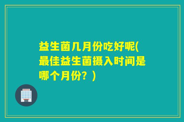 益生菌几月份吃好呢(最佳益生菌摄入时间是哪个月份？)