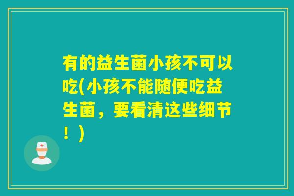 有的益生菌小孩不可以吃(小孩不能随便吃益生菌，要看清这些细节！)
