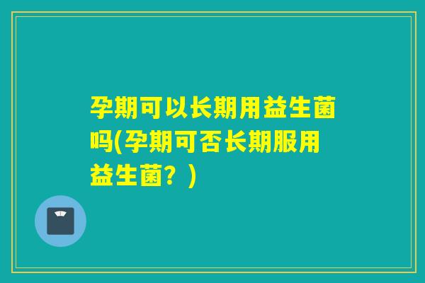 孕期可以长期用益生菌吗(孕期可否长期服用益生菌？)
