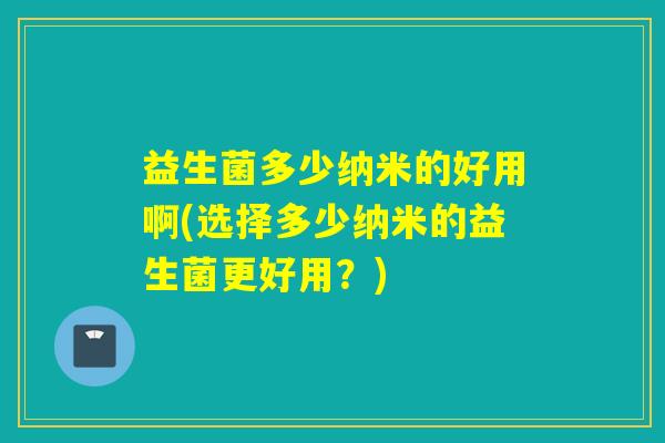 益生菌多少纳米的好用啊(选择多少纳米的益生菌更好用？)