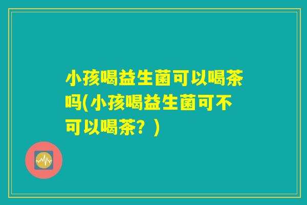 小孩喝益生菌可以喝茶吗(小孩喝益生菌可不可以喝茶？)