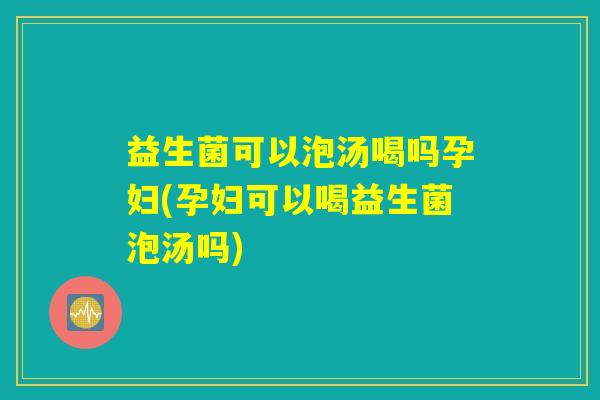 益生菌可以泡汤喝吗孕妇(孕妇可以喝益生菌泡汤吗)