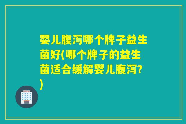 婴儿腹泻哪个牌子益生菌好(哪个牌子的益生菌适合缓解婴儿腹泻？)