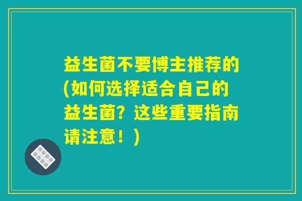 益生菌不要博主推荐的(如何选择适合自己的益生菌?这些重要指南请注意!) 益生菌不要博主推荐的(如何选择适合自己的益生菌?这些重要指南请注意!)