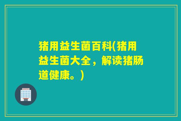 猪用益生菌百科(猪用益生菌大全,解读猪肠道健康。) 猪用益生菌百科(猪用益生菌大全,解读猪肠道健康。)