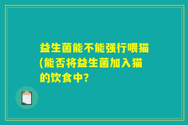 益生菌能不能强行喂猫(能否将益生菌加入猫的饮食中? 益生菌能不能强行喂猫(能否将益生菌加入猫的饮食中?