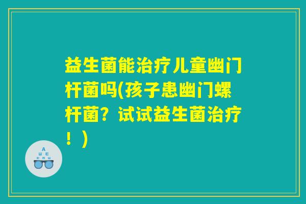 益生菌能儿童幽门杆菌吗(孩子患幽门螺杆菌?试试益生菌!) 益生菌能儿童幽门杆菌吗(孩子患幽门螺杆菌?试试益生菌!)