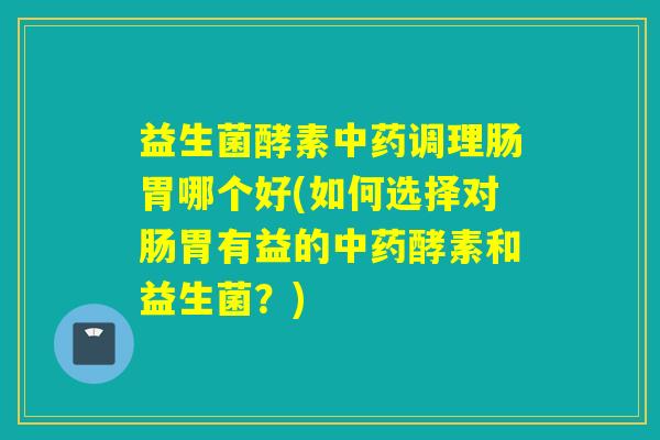 益生菌酵素中药调理肠胃哪个好(如何选择对肠胃有益的中药酵素和益生菌？)
