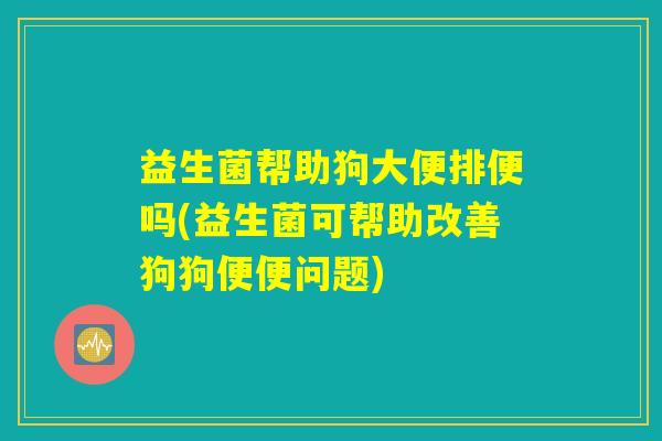 益生菌帮助狗大便排便吗(益生菌可帮助改善狗狗便便问题) 益生菌帮助狗大便排便吗(益生菌可帮助改善狗狗便便问题)