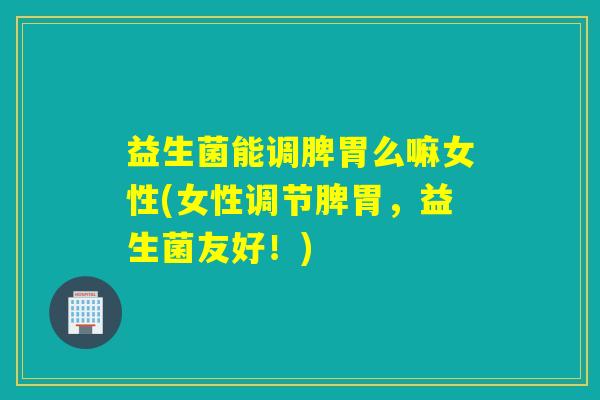 益生菌能调脾胃么嘛女性(女性调节脾胃，益生菌友好！)