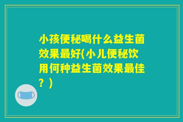 小孩便秘喝什么益生菌效果最好(小儿便秘饮用何种益生菌效果最佳？)